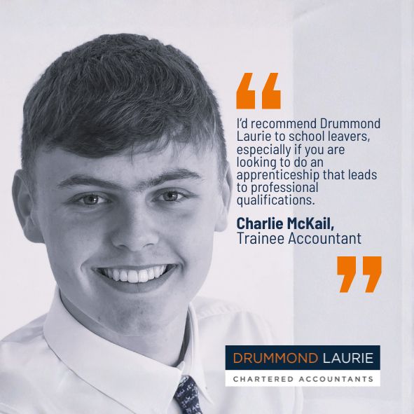 Quote by Charlie McKail, Trainee Accountant with Drummond Laurie Chartered Accountants: I'd recommend Drummond Laurie to school leavers, especially if you are looking to do an apprenticeship that leads to professional qualifications.