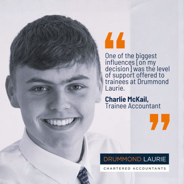 Quote by Charlie McKail, Trainee accountant with Drummond Laurie Chartered Accountants: One of the biggest influences on my decision was the level of support offered to trainees at Drummond Laurie.