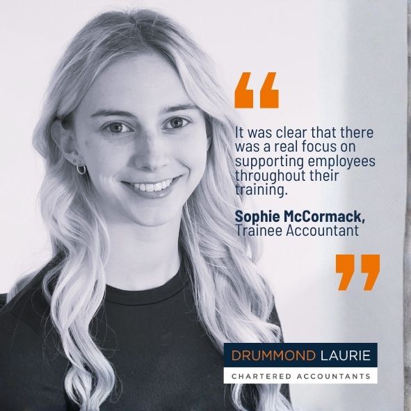Quote by Drummond Laurie Trainee Accountant Sophie McCormack: The firm really invests its time and money into trainees, and everyone genuinely wants you to succeed.